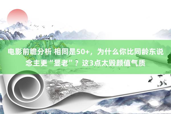 电影前瞻分析 相同是50+，为什么你比同龄东说念主更“显老”？这3点太毁颜值气质