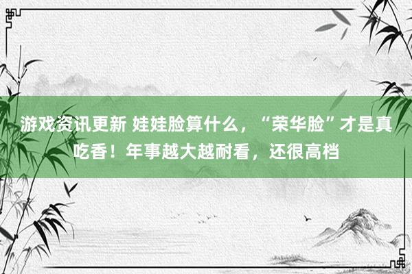 游戏资讯更新 娃娃脸算什么，“荣华脸”才是真吃香！年事越大越耐看，还很高档