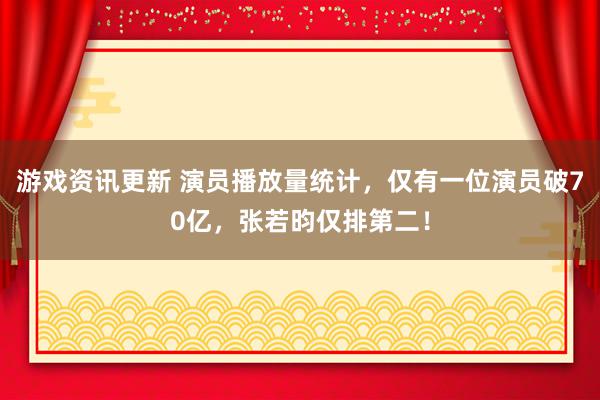 游戏资讯更新 演员播放量统计，仅有一位演员破70亿，张若昀仅排第二！