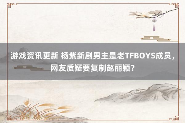 游戏资讯更新 杨紫新剧男主是老TFBOYS成员，网友质疑要复制赵丽颖？