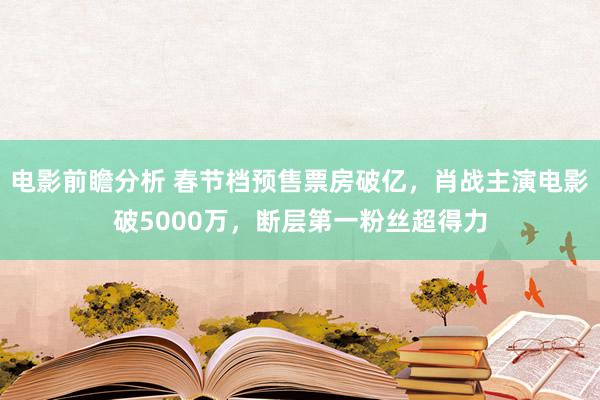 电影前瞻分析 春节档预售票房破亿，肖战主演电影破5000万，断层第一粉丝超得力