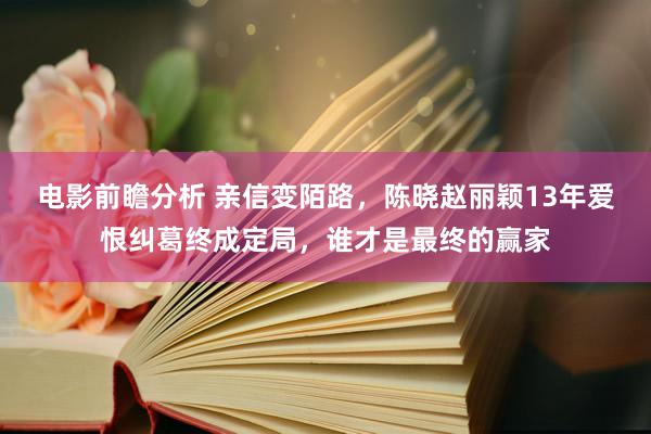 电影前瞻分析 亲信变陌路，陈晓赵丽颖13年爱恨纠葛终成定局，谁才是最终的赢家