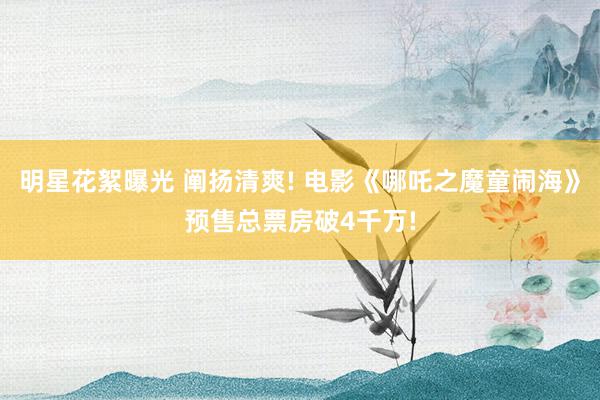 明星花絮曝光 阐扬清爽! 电影《哪吒之魔童闹海》预售总票房破4千万!