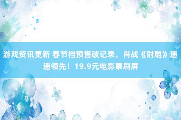 游戏资讯更新 春节档预售破记录，肖战《射雕》遥遥领先！19.9元电影票刷屏