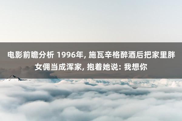 电影前瞻分析 1996年, 施瓦辛格醉酒后把家里胖女佣当成浑家, 抱着她说: 我想你