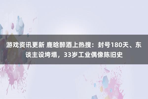 游戏资讯更新 鹿晗醉酒上热搜：封号180天、东谈主设垮塌，33岁工业偶像陈旧史