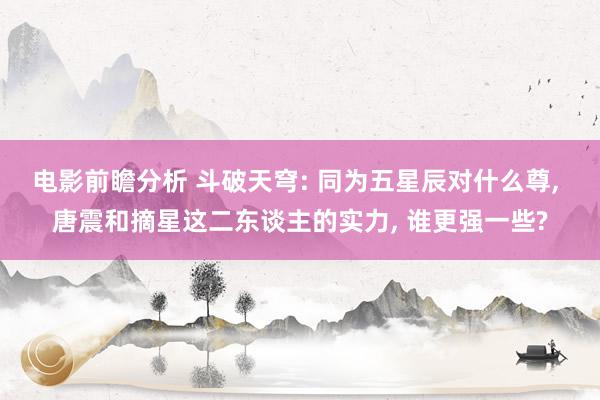 电影前瞻分析 斗破天穹: 同为五星辰对什么尊, 唐震和摘星这二东谈主的实力, 谁更强一些?