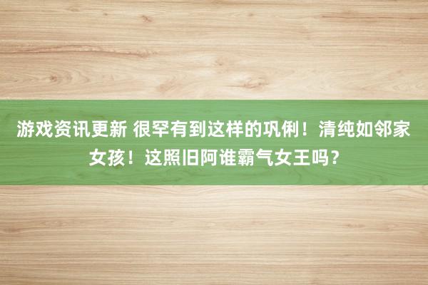 游戏资讯更新 很罕有到这样的巩俐！清纯如邻家女孩！这照旧阿谁霸气女王吗？