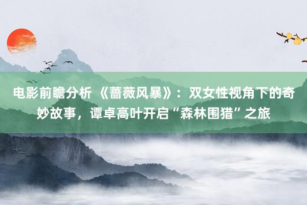 电影前瞻分析 《蔷薇风暴》：双女性视角下的奇妙故事，谭卓高叶开启“森林围猎”之旅