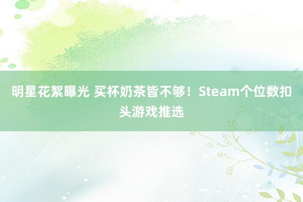 明星花絮曝光 买杯奶茶皆不够！Steam个位数扣头游戏推选