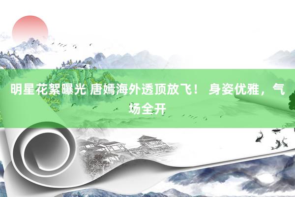 明星花絮曝光 唐嫣海外透顶放飞！ 身姿优雅，气场全开