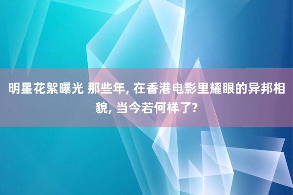 明星花絮曝光 那些年, 在香港电影里耀眼的异邦相貌, 当今若何样了?