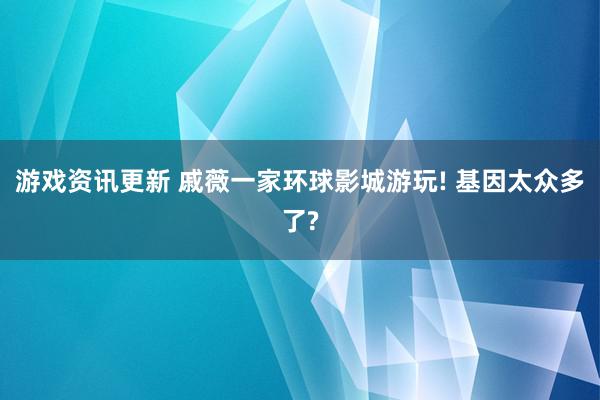 游戏资讯更新 戚薇一家环球影城游玩! 基因太众多了?