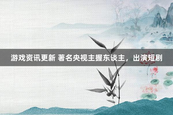 游戏资讯更新 著名央视主握东谈主，出演短剧