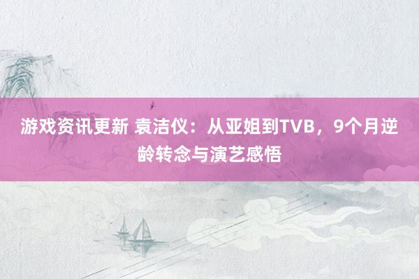 游戏资讯更新 袁洁仪：从亚姐到TVB，9个月逆龄转念与演艺感悟