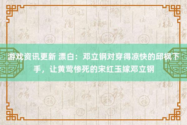 游戏资讯更新 漂白：邓立钢对穿得凉快的邱枫下手，让黄莺惨死的宋红玉嫁邓立钢