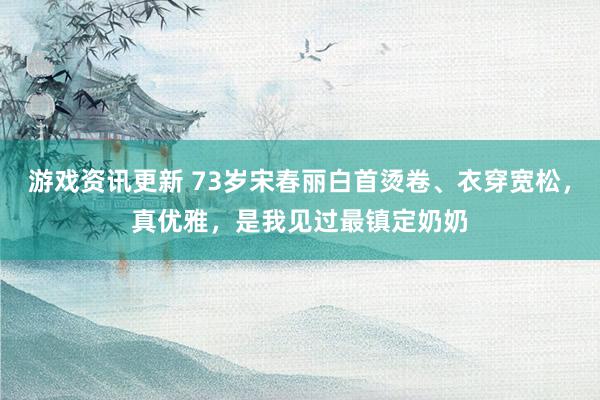 游戏资讯更新 73岁宋春丽白首烫卷、衣穿宽松，真优雅，是我见过最镇定奶奶