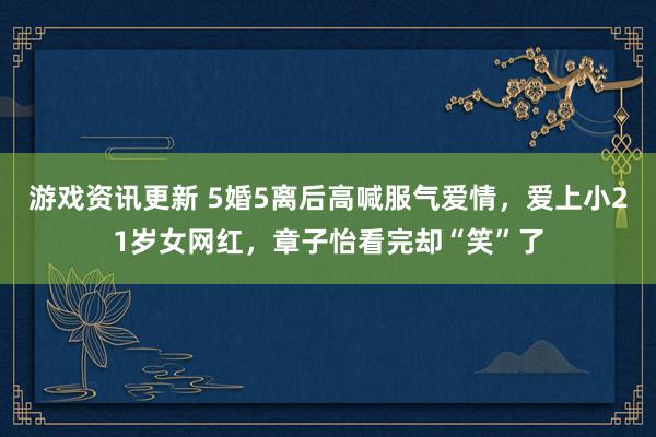 游戏资讯更新 5婚5离后高喊服气爱情，爱上小21岁女网红，章子怡看完却“笑”了