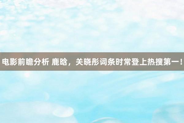 电影前瞻分析 鹿晗，关晓彤词条时常登上热搜第一！