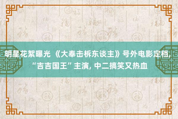 明星花絮曝光 《大奉击柝东谈主》号外电影定档, “吉吉国王”主演, 中二搞笑又热血