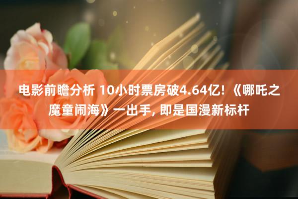 电影前瞻分析 10小时票房破4.64亿! 《哪吒之魔童闹海》一出手, 即是国漫新标杆