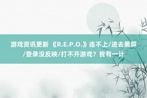 游戏资讯更新 《R.E.P.O.》连不上/进去黑屏/登录没反映/打不开游戏？我有一计