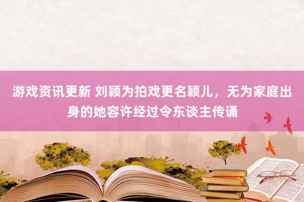 游戏资讯更新 刘颖为拍戏更名颖儿，无为家庭出身的她容许经过令东谈主传诵