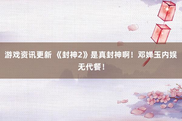 游戏资讯更新 《封神2》是真封神啊！邓婵玉内娱无代餐！