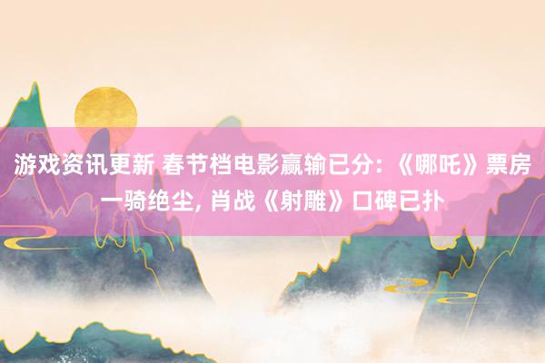 游戏资讯更新 春节档电影赢输已分: 《哪吒》票房一骑绝尘, 肖战《射雕》口碑已扑