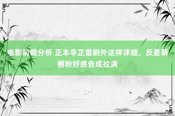 电影前瞻分析 正本辛芷蕾剧外这样详细，反差萌圈粉好感告成拉满