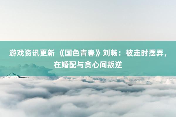 游戏资讯更新 《国色青春》刘畅：被走时摆弄，在婚配与贪心间叛逆