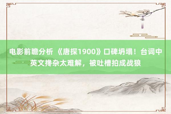 电影前瞻分析 《唐探1900》口碑坍塌！台词中英文搀杂太难解，被吐槽拍成战狼