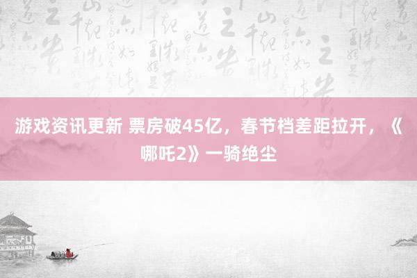 游戏资讯更新 票房破45亿，春节档差距拉开，《哪吒2》一骑绝尘