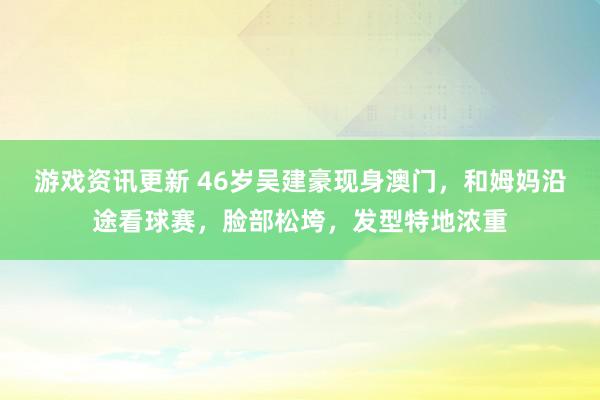 游戏资讯更新 46岁吴建豪现身澳门，和姆妈沿途看球赛，脸部松垮，发型特地浓重