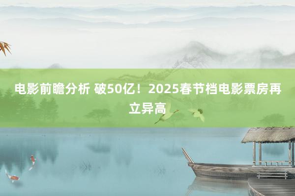 电影前瞻分析 破50亿！2025春节档电影票房再立异高