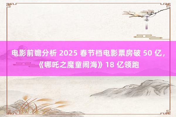 电影前瞻分析 2025 春节档电影票房破 50 亿，《哪吒之魔童闹海》18 亿领跑