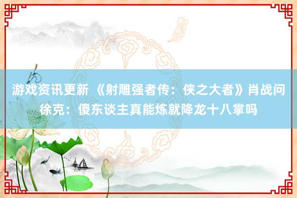 游戏资讯更新 《射雕强者传：侠之大者》肖战问徐克：傻东谈主真能炼就降龙十八掌吗