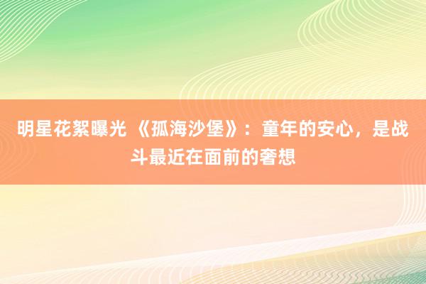 明星花絮曝光 《孤海沙堡》：童年的安心，是战斗最近在面前的奢想