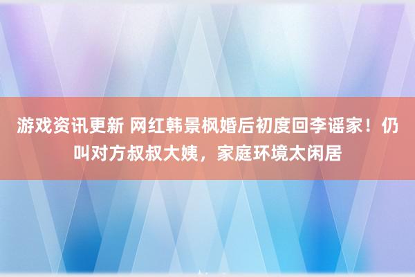 游戏资讯更新 网红韩景枫婚后初度回李谣家！仍叫对方叔叔大姨，家庭环境太闲居