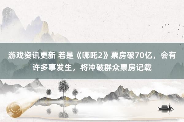 游戏资讯更新 若是《哪吒2》票房破70亿，会有许多事发生，将冲破群众票房记载