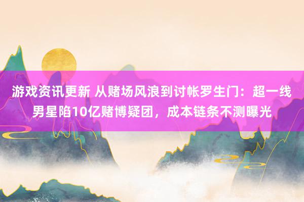 游戏资讯更新 从赌场风浪到讨帐罗生门：超一线男星陷10亿赌博疑团，成本链条不测曝光