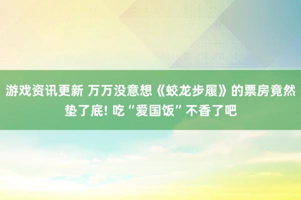 游戏资讯更新 万万没意想《蛟龙步履》的票房竟然垫了底! 吃“爱国饭”不香了吧