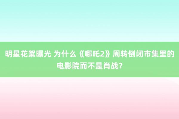 明星花絮曝光 为什么《哪吒2》周转倒闭市集里的电影院而不是肖战？