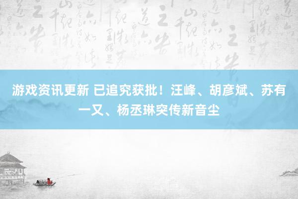 游戏资讯更新 已追究获批！汪峰、胡彦斌、苏有一又、杨丞琳突传新音尘