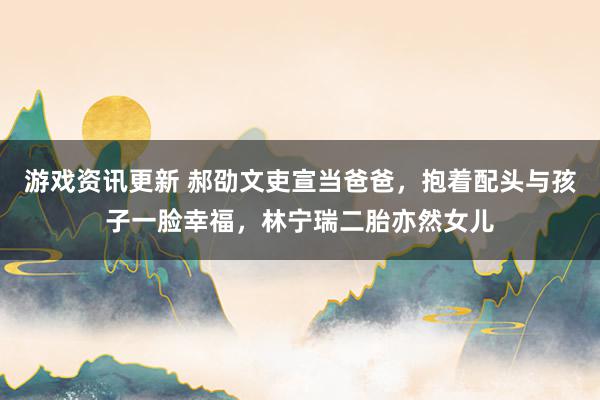 游戏资讯更新 郝劭文吏宣当爸爸，抱着配头与孩子一脸幸福，林宁瑞二胎亦然女儿