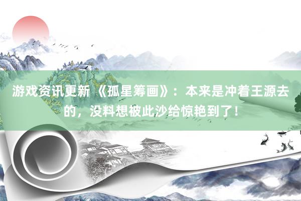 游戏资讯更新 《孤星筹画》：本来是冲着王源去的，没料想被此沙给惊艳到了！