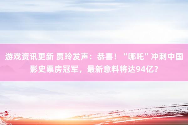 游戏资讯更新 贾玲发声：恭喜！“哪吒”冲刺中国影史票房冠军，最新意料将达94亿？