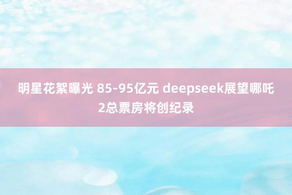 明星花絮曝光 85-95亿元 deepseek展望哪吒2总票房将创纪录