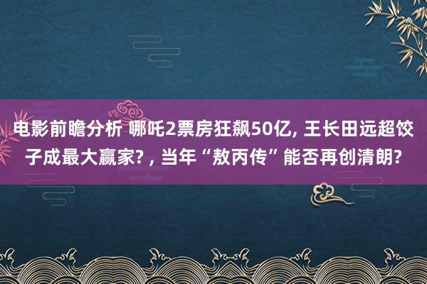 电影前瞻分析 哪吒2票房狂飙50亿, 王长田远超饺子成最大赢家? , 当年“敖丙传”能否再创清朗?