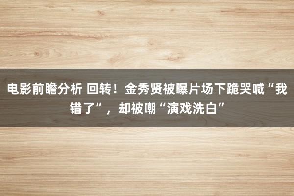 电影前瞻分析 回转！金秀贤被曝片场下跪哭喊“我错了”，却被嘲“演戏洗白”